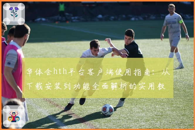 华体会hth平台客户端使用指南：从下载安装到功能全面解析的实用教程