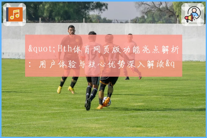 "Hth体育网页版功能亮点解析：用户体验与核心优势深入解读"