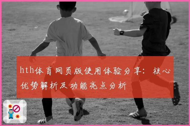 hth体育网页版使用体验分享：核心优势解析及功能亮点分析
