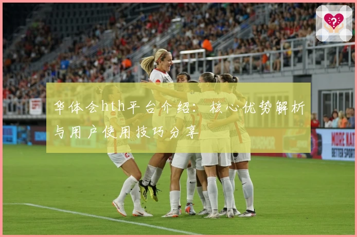 华体会hth平台介绍：核心优势解析与用户使用技巧分享