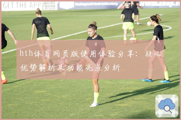 hth体育网页版使用体验分享：核心优势解析及功能亮点分析